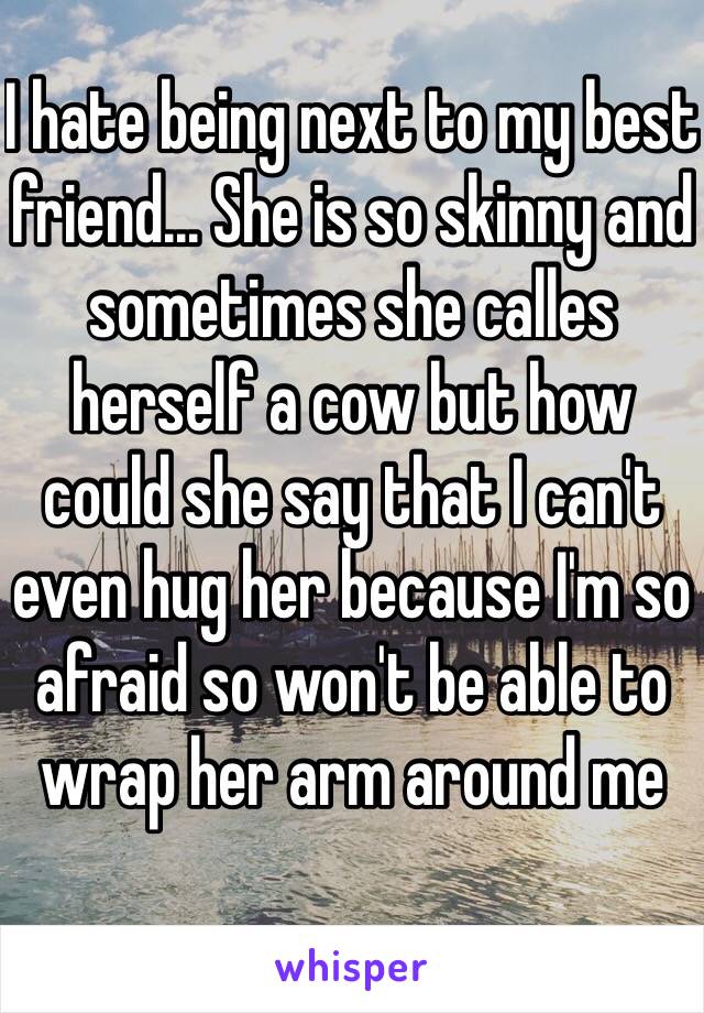 I hate being next to my best friend... She is so skinny and sometimes she calles herself a cow but how could she say that I can't even hug her because I'm so afraid so won't be able to wrap her arm around me