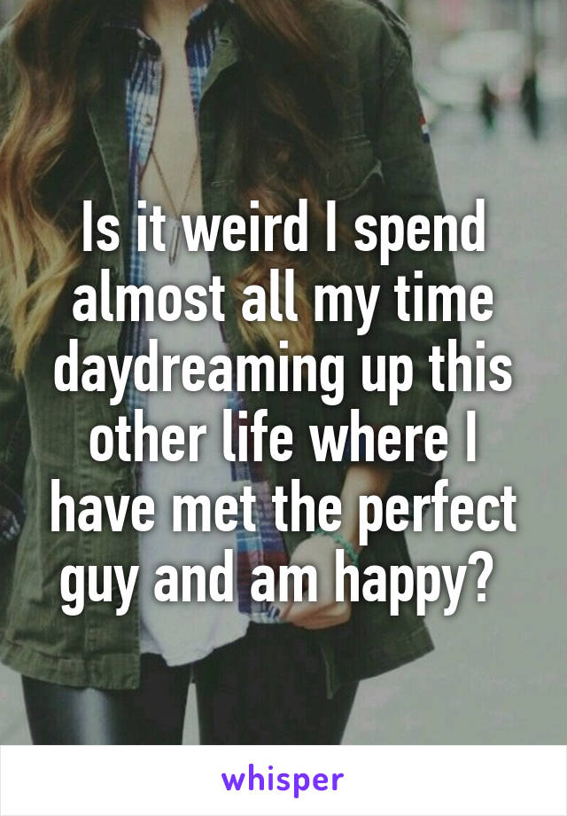 Is it weird I spend almost all my time daydreaming up this other life where I have met the perfect guy and am happy? 