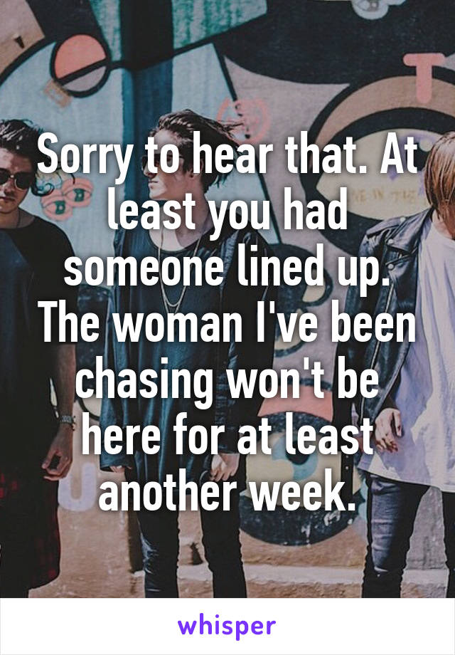 Sorry to hear that. At least you had someone lined up. The woman I've been chasing won't be here for at least another week.