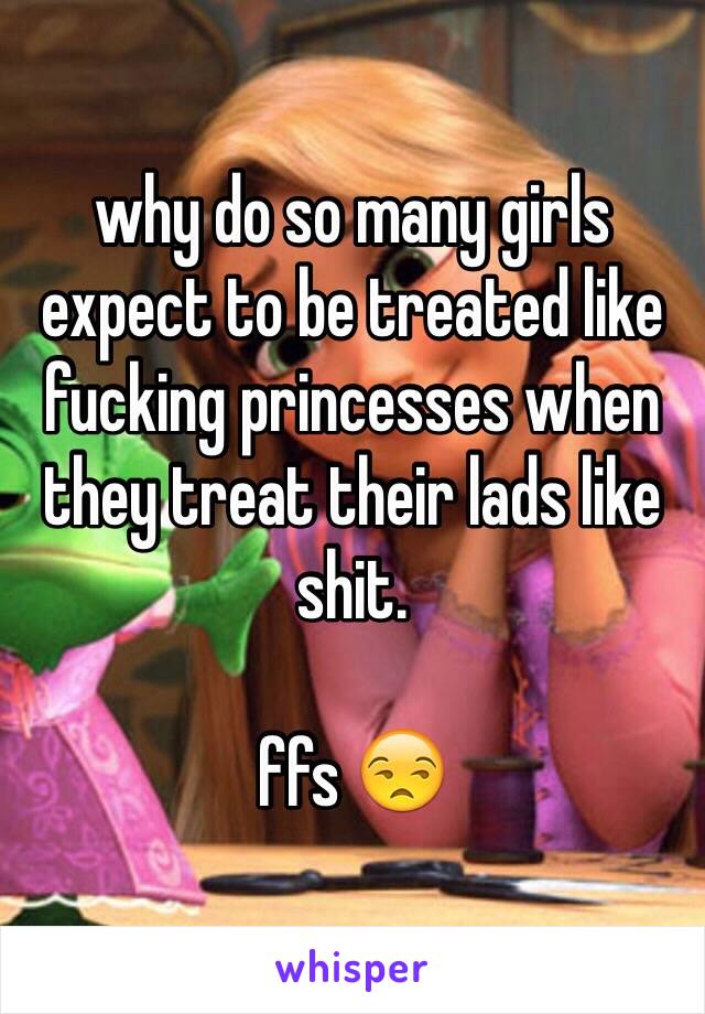why do so many girls expect to be treated like fucking princesses when they treat their lads like shit. 

ffs 😒