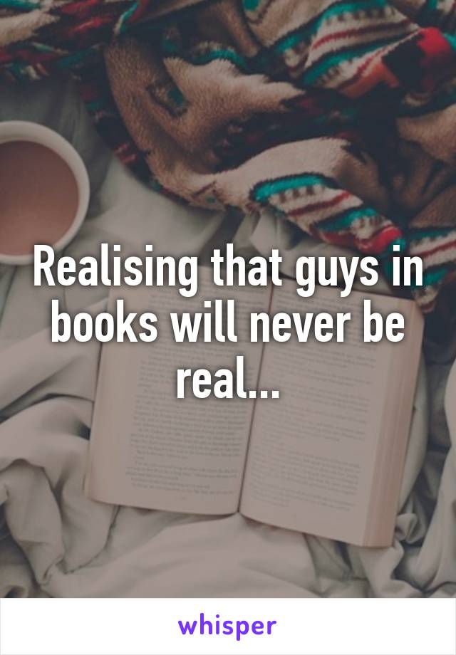 Realising that guys in books will never be real...