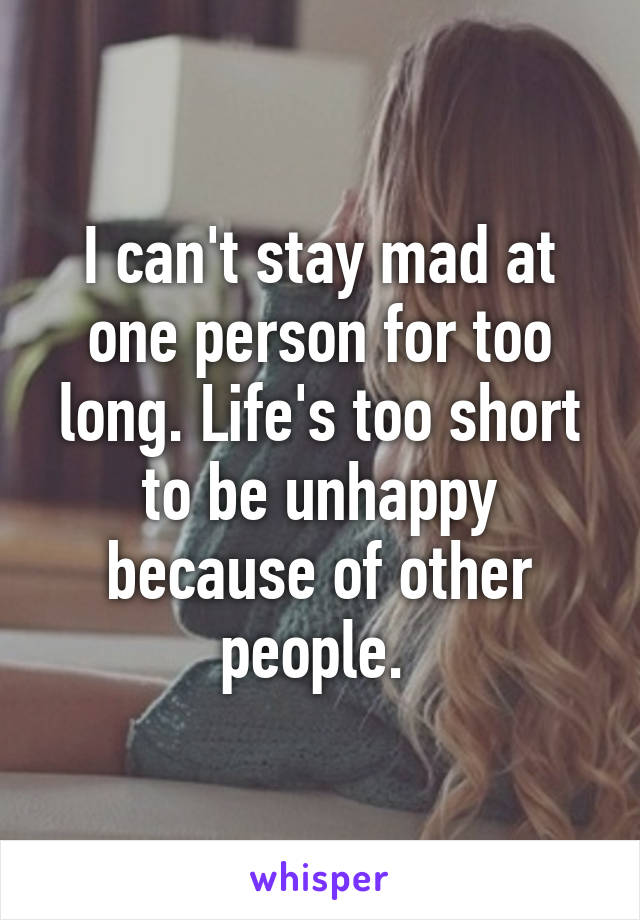 I can't stay mad at one person for too long. Life's too short to be unhappy because of other people. 