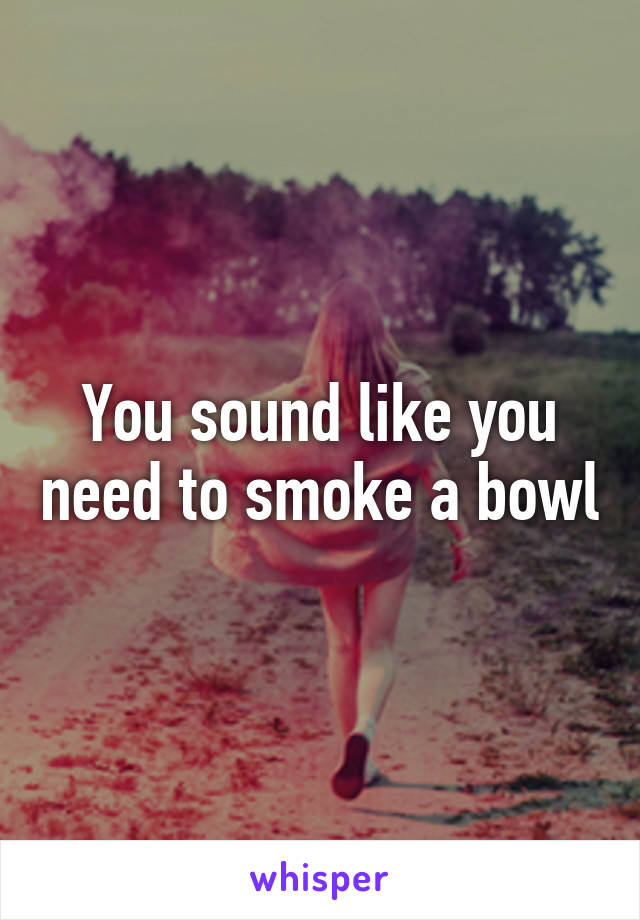 You sound like you need to smoke a bowl