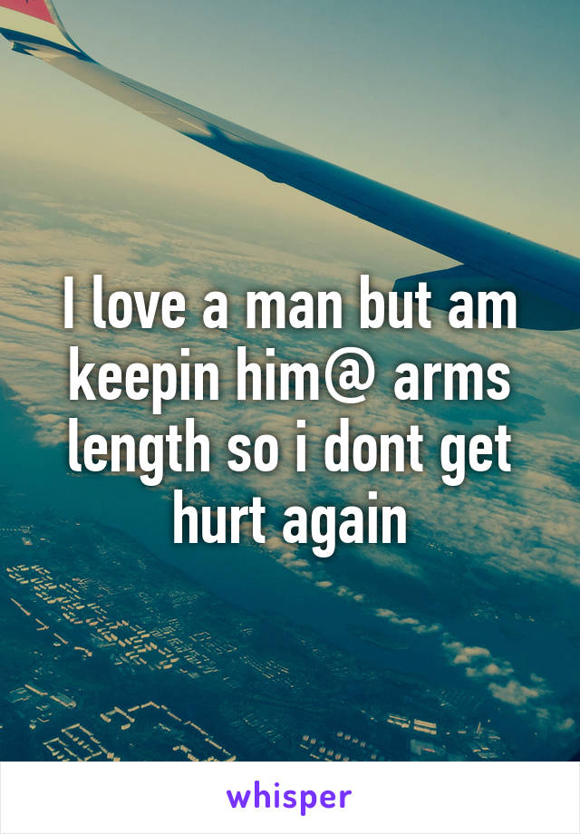 I love a man but am keepin him@ arms length so i dont get hurt again