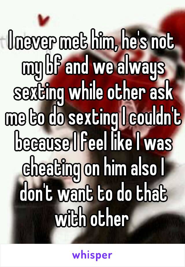 I never met him, he's not my bf and we always sexting while other ask me to do sexting I couldn't because I feel like I was cheating on him also I don't want to do that with other 