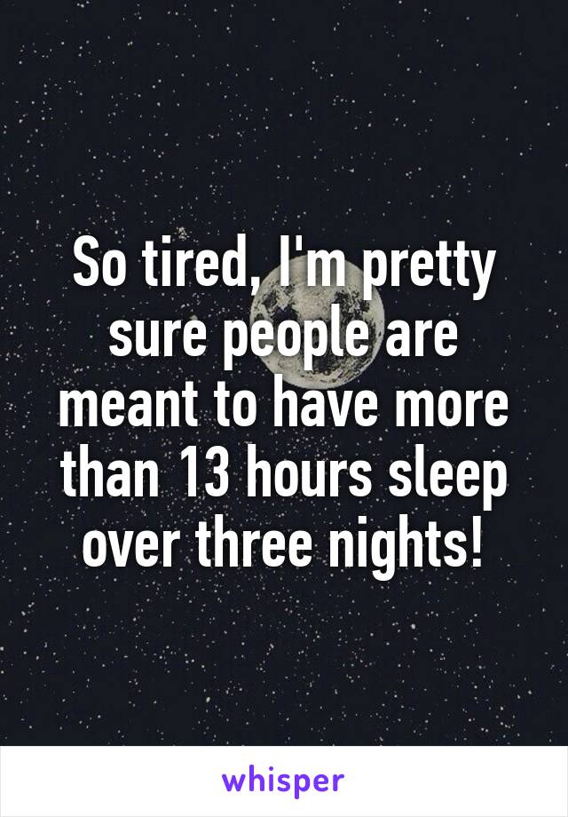 So tired, I'm pretty sure people are meant to have more than 13 hours sleep over three nights!