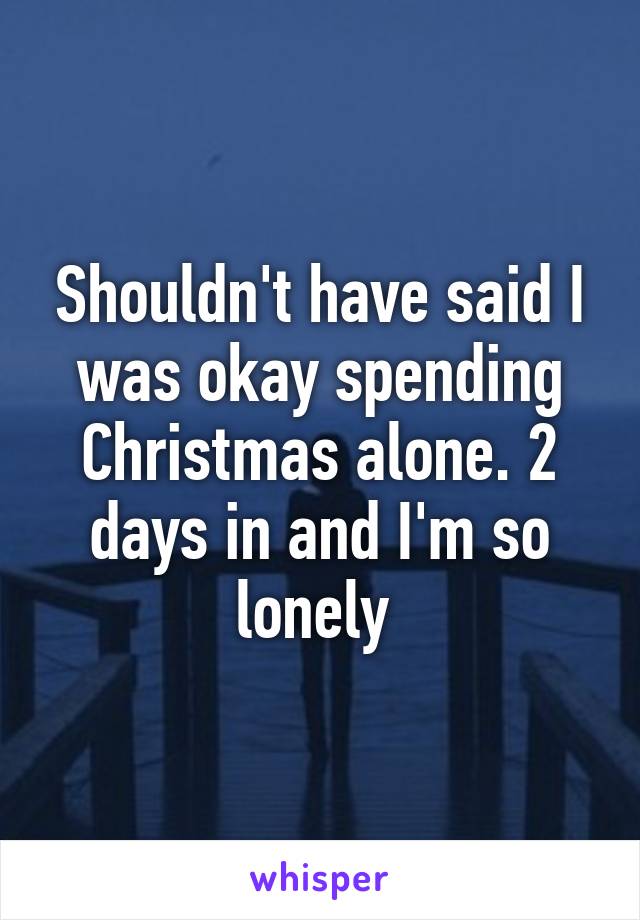 Shouldn't have said I was okay spending Christmas alone. 2 days in and I'm so lonely 