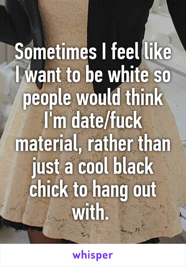 Sometimes I feel like I want to be white so people would think I'm date/fuck material, rather than just a cool black chick to hang out with. 