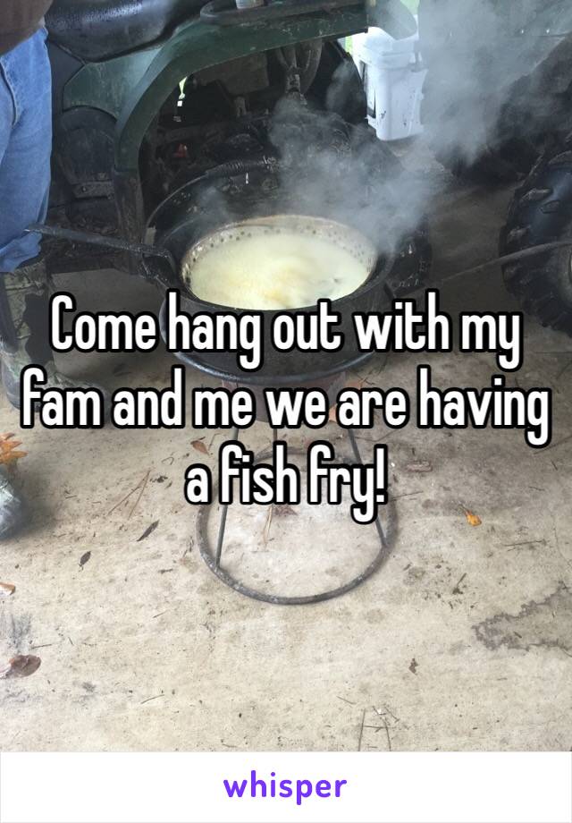 Come hang out with my fam and me we are having a fish fry! 