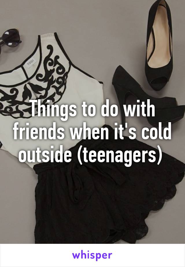 Things to do with friends when it's cold outside (teenagers) 