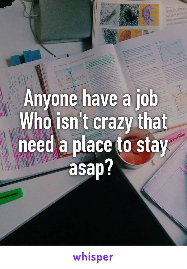 Anyone have a job 
Who isn't crazy that need a place to stay asap? 