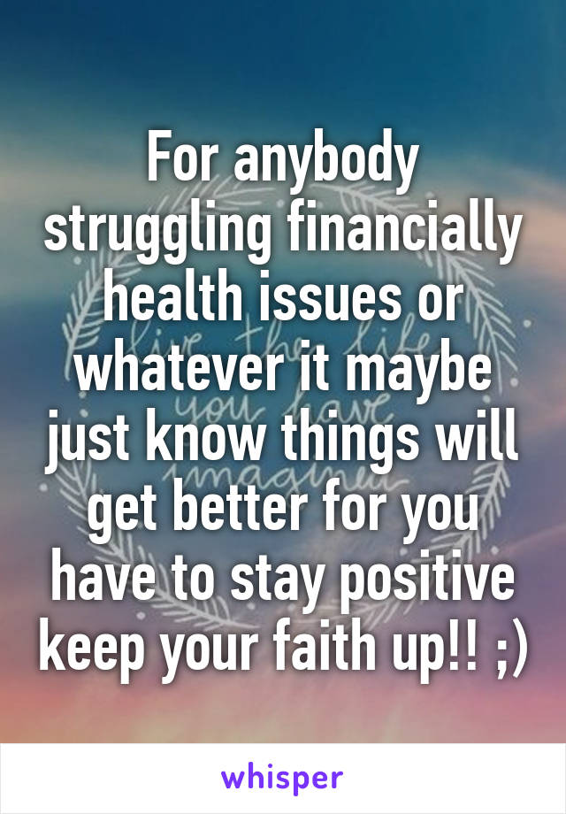 For anybody struggling financially health issues or whatever it maybe just know things will get better for you have to stay positive keep your faith up!! ;)