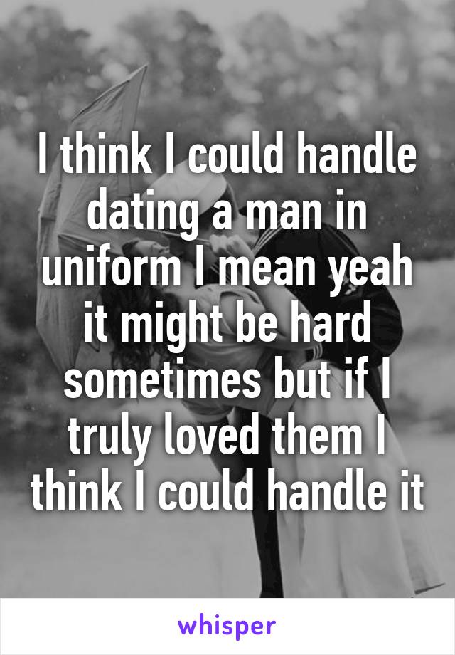 I think I could handle dating a man in uniform I mean yeah it might be hard sometimes but if I truly loved them I think I could handle it