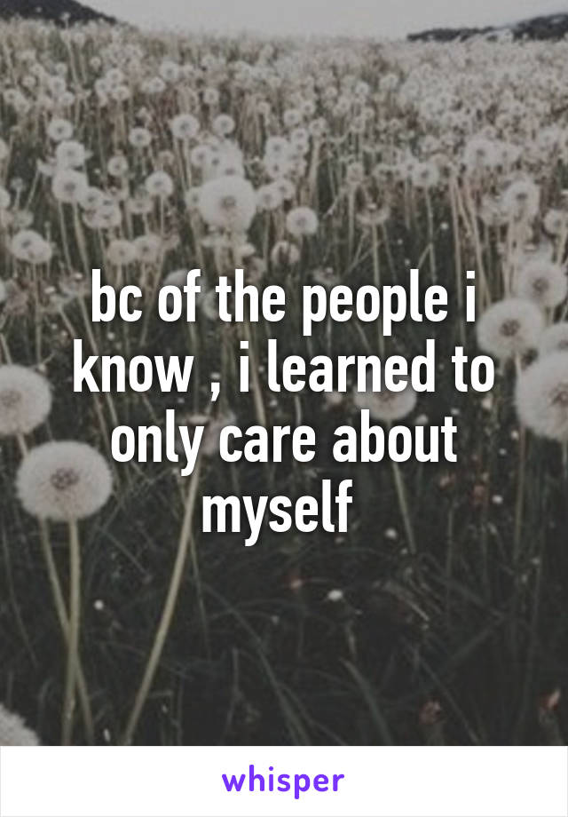 bc of the people i know , i learned to only care about myself 