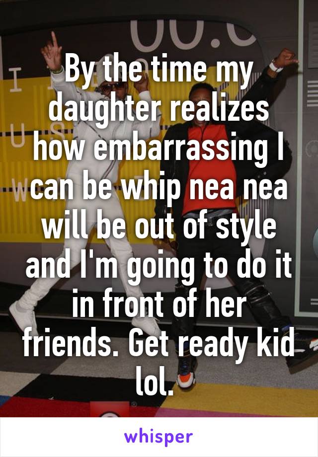 By the time my daughter realizes how embarrassing I can be whip nea nea will be out of style and I'm going to do it in front of her friends. Get ready kid lol. 