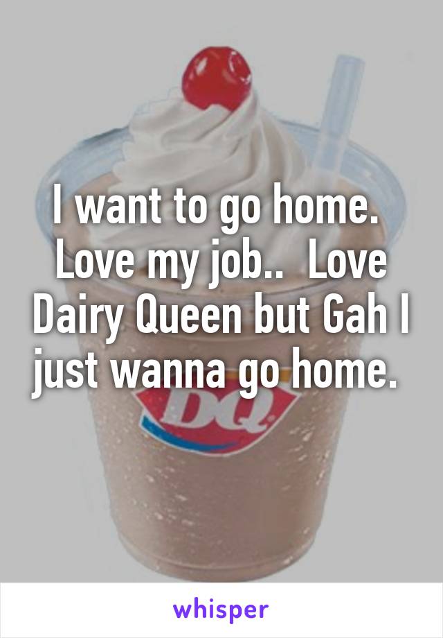 I want to go home.  Love my job..  Love Dairy Queen but Gah I just wanna go home.  