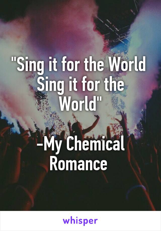 "Sing it for the World 
Sing it for the World"

-My Chemical Romance 