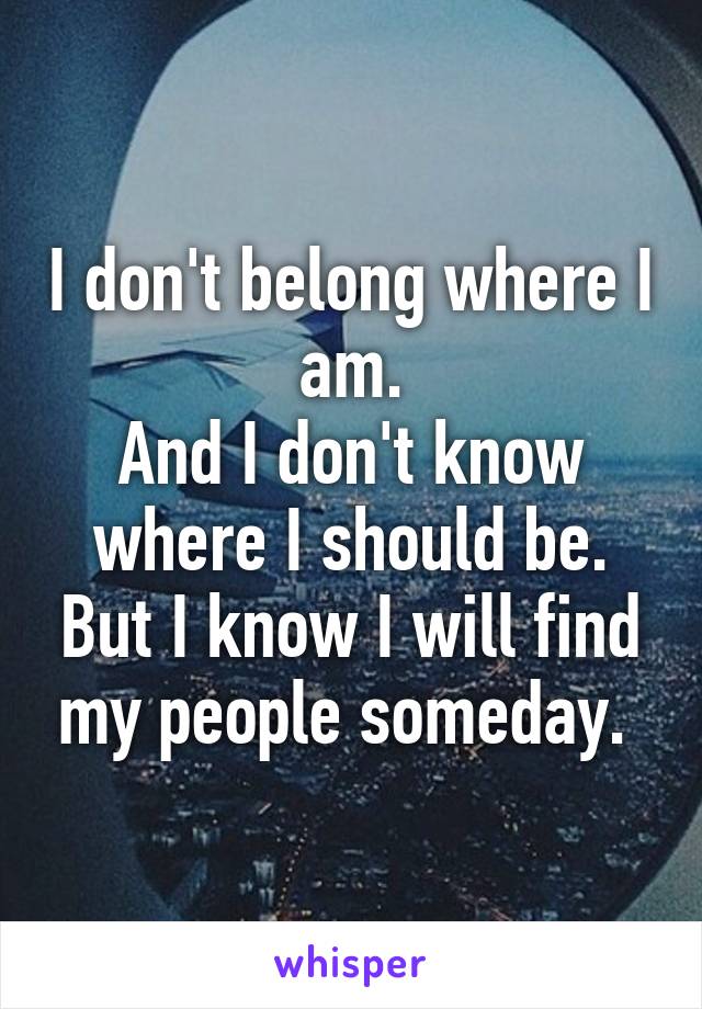 I don't belong where I am.
And I don't know where I should be. But I know I will find my people someday. 