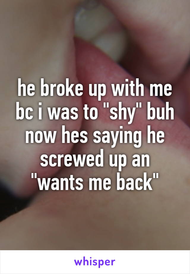 he broke up with me bc i was to "shy" buh now hes saying he screwed up an "wants me back"
