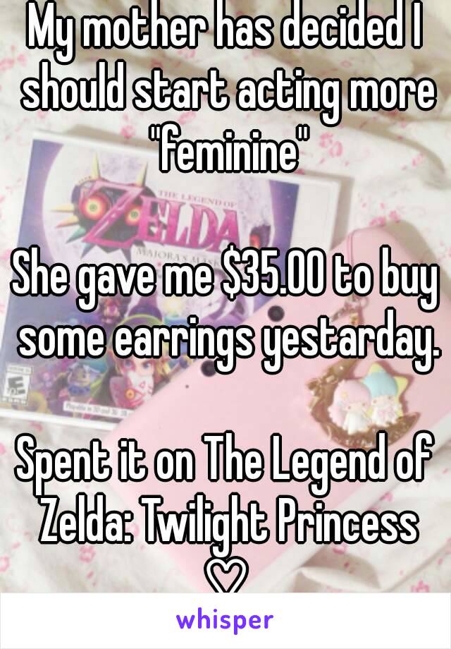My mother has decided I should start acting more "feminine"

She gave me $35.00 to buy some earrings yestarday.

Spent it on The Legend of Zelda: Twilight Princess ♡.