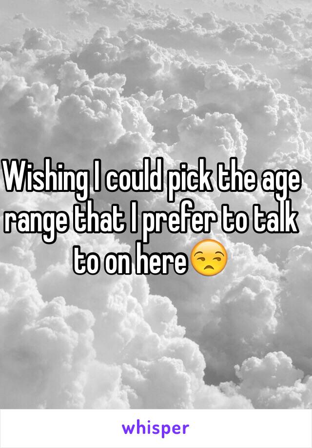 Wishing I could pick the age range that I prefer to talk to on here😒 