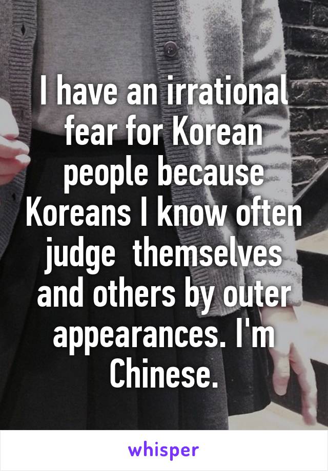 I have an irrational fear for Korean people because Koreans I know often judge  themselves and others by outer appearances. I'm Chinese.