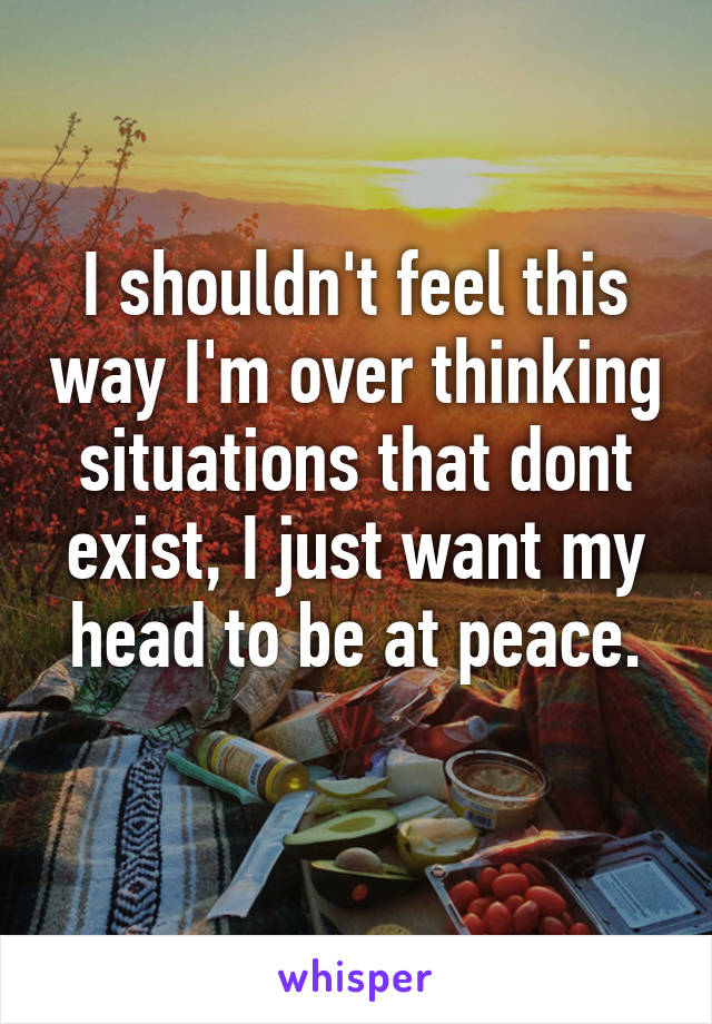 I shouldn't feel this way I'm over thinking situations that dont exist, I just want my head to be at peace.
