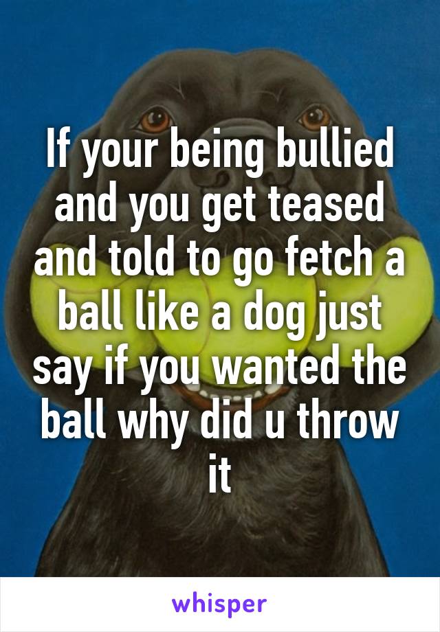 If your being bullied and you get teased and told to go fetch a ball like a dog just say if you wanted the ball why did u throw it