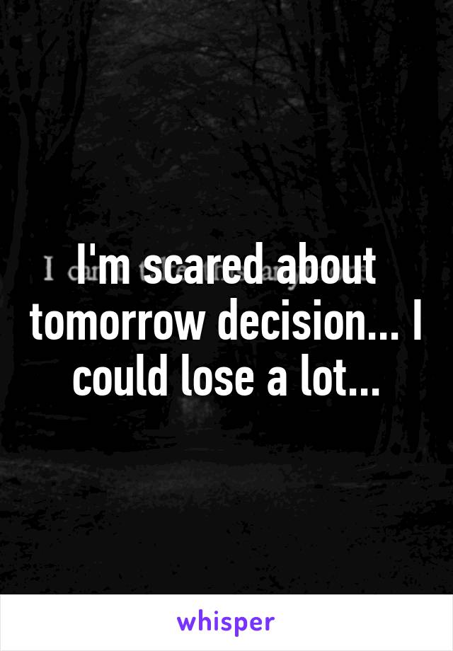I'm scared about tomorrow decision... I could lose a lot...