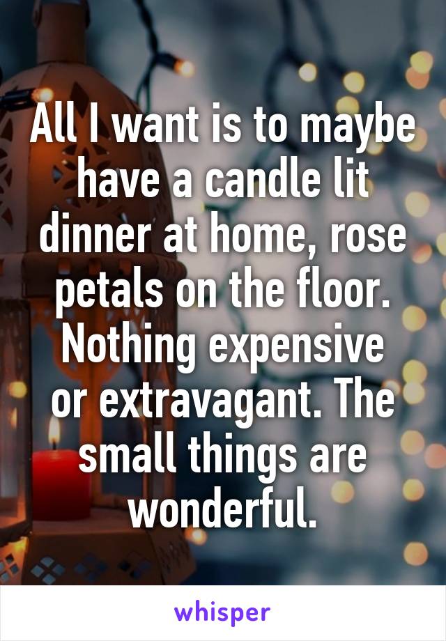 All I want is to maybe have a candle lit dinner at home, rose petals on the floor.
Nothing expensive or extravagant. The small things are wonderful.