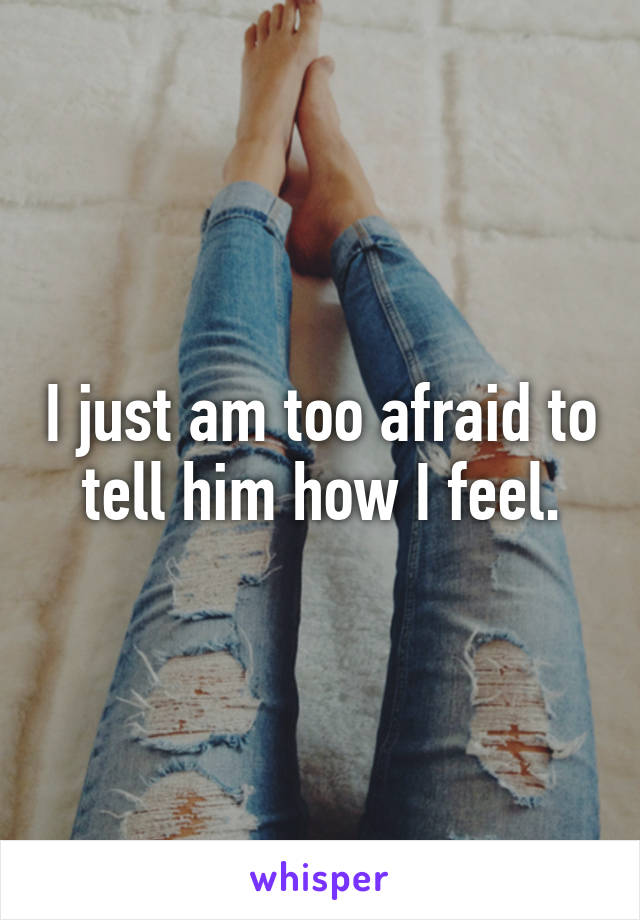 I just am too afraid to tell him how I feel.