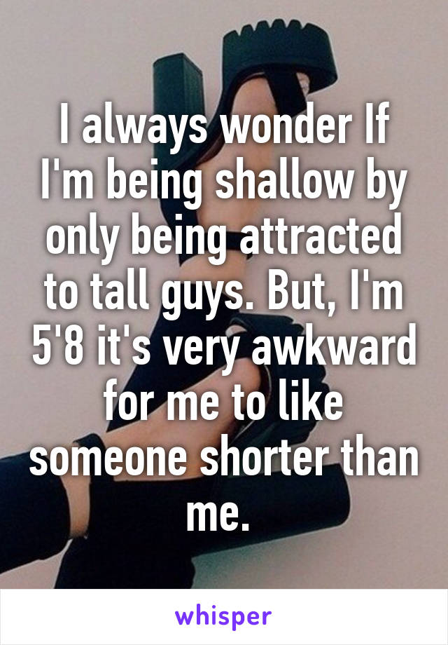 I always wonder If I'm being shallow by only being attracted to tall guys. But, I'm 5'8 it's very awkward for me to like someone shorter than me. 