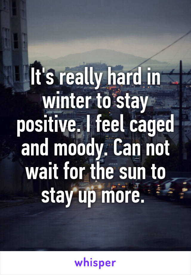 It's really hard in winter to stay positive. I feel caged and moody. Can not wait for the sun to stay up more. 