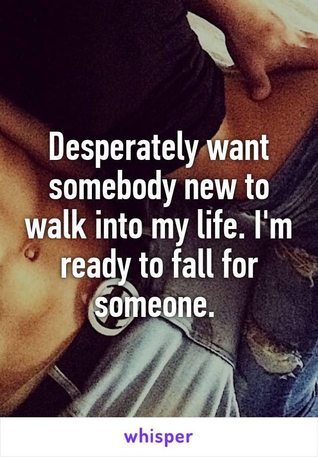 Desperately want somebody new to walk into my life. I'm ready to fall for someone. 