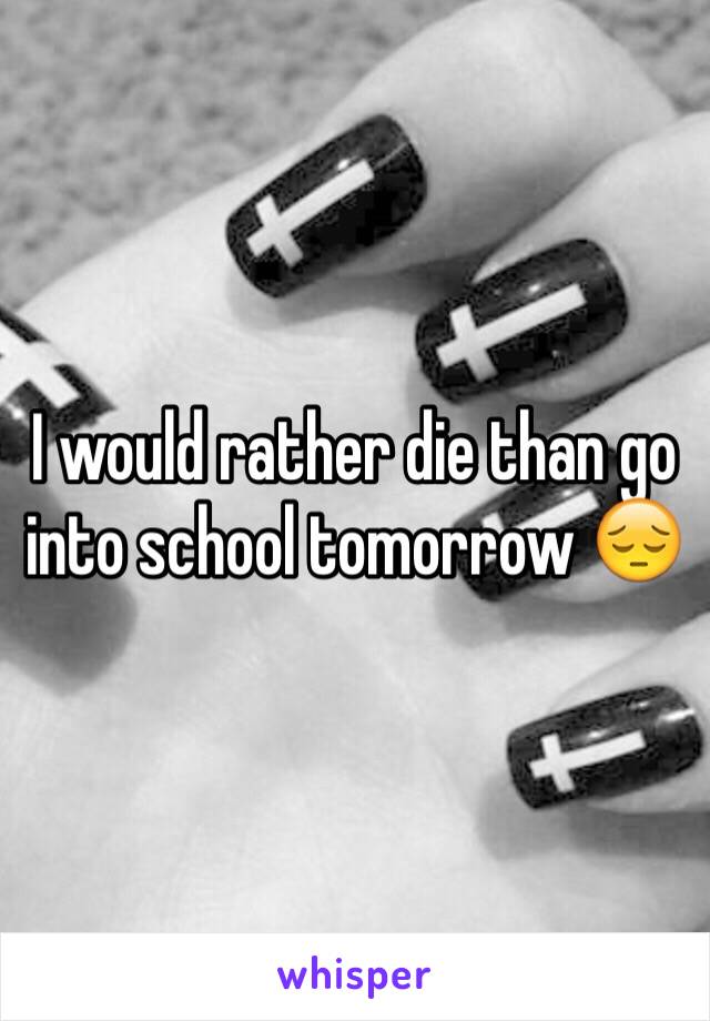I would rather die than go into school tomorrow 😔
