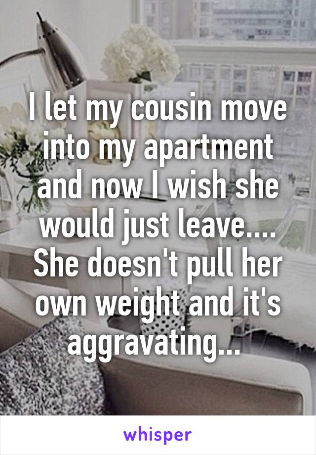I let my cousin move into my apartment and now I wish she would just leave.... She doesn't pull her own weight and it's aggravating... 
