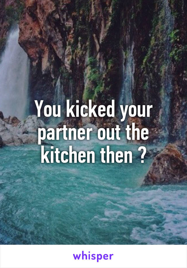 You kicked your partner out the kitchen then ?