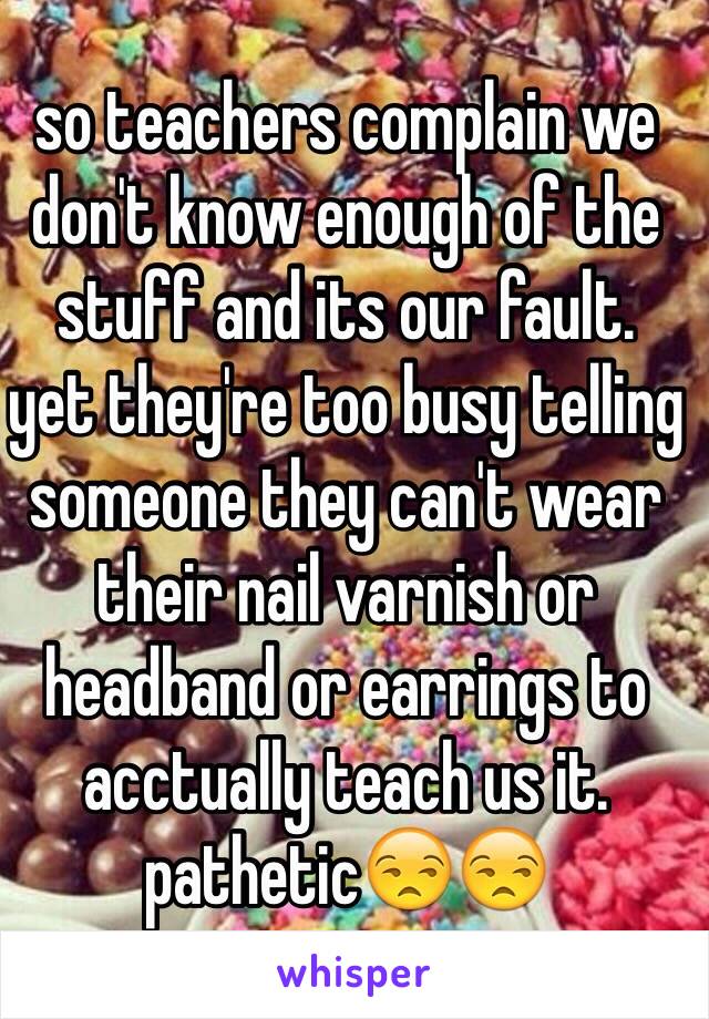 so teachers complain we don't know enough of the stuff and its our fault. 
yet they're too busy telling someone they can't wear their nail varnish or headband or earrings to acctually teach us it. 
pathetic😒😒