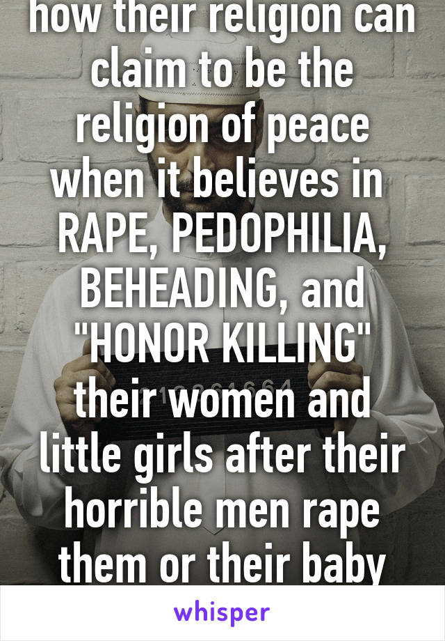 I don't understand how their religion can claim to be the religion of peace when it believes in 
RAPE, PEDOPHILIA, BEHEADING, and "HONOR KILLING" their women and little girls after their horrible men rape them or their baby daughters... 

