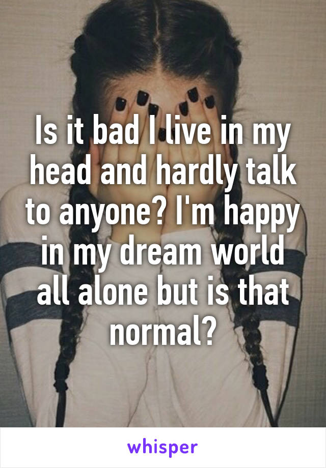 Is it bad I live in my head and hardly talk to anyone? I'm happy in my dream world all alone but is that normal?