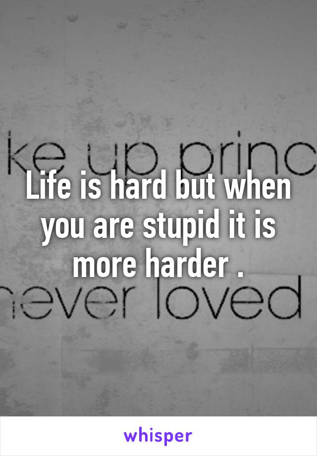 Life is hard but when you are stupid it is more harder .