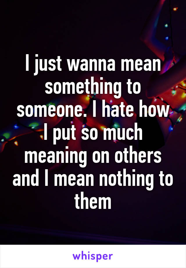 I just wanna mean something to someone. I hate how I put so much meaning on others and I mean nothing to them