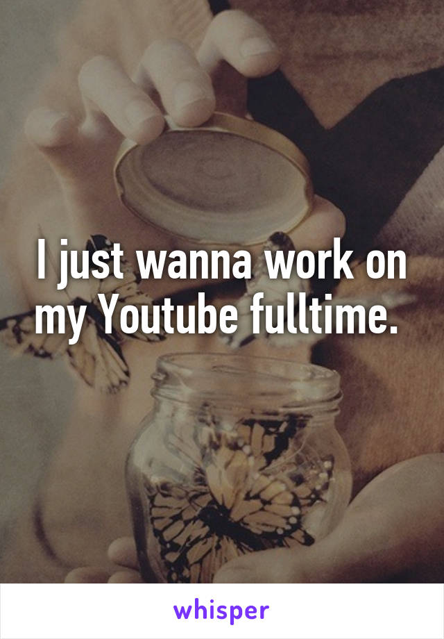 I just wanna work on my Youtube fulltime. 
