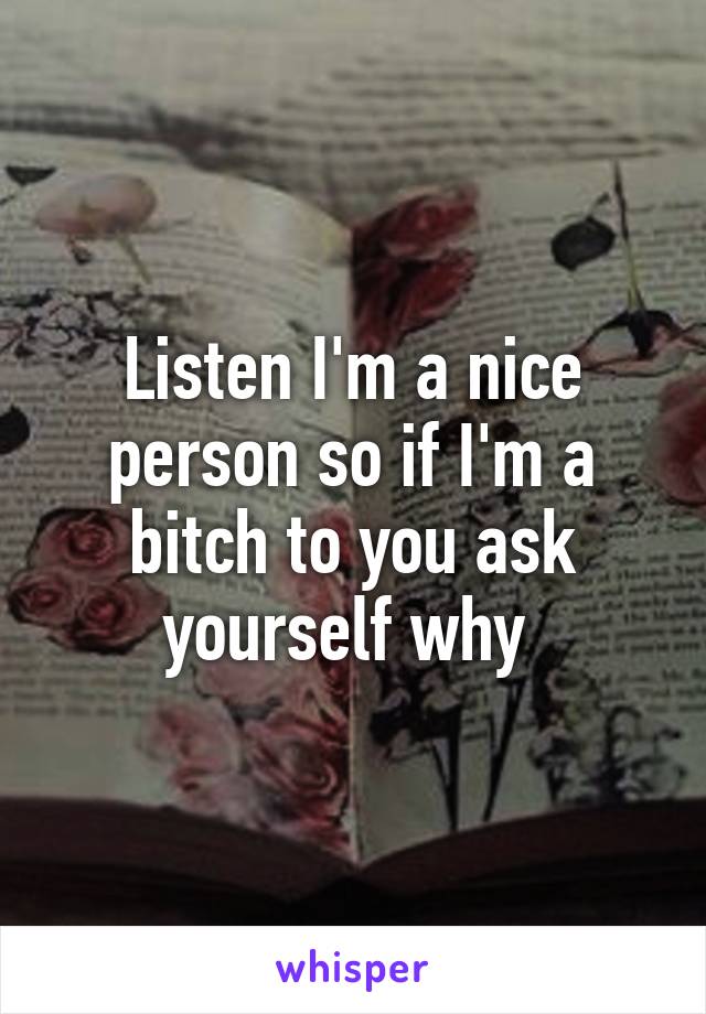 Listen I'm a nice person so if I'm a bitch to you ask yourself why 