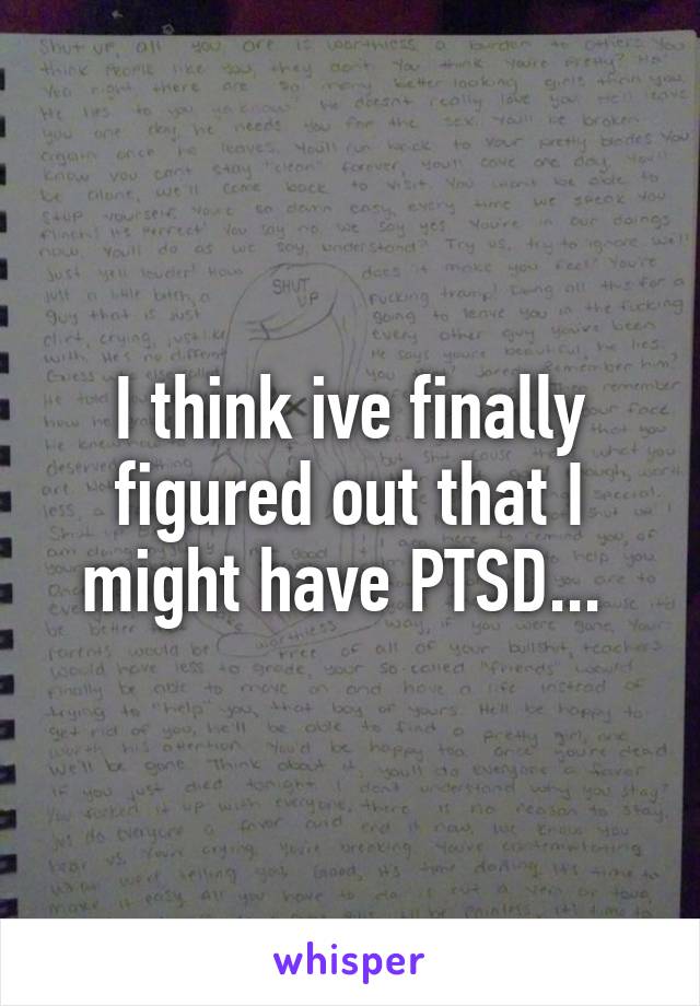 I think ive finally figured out that I might have PTSD... 