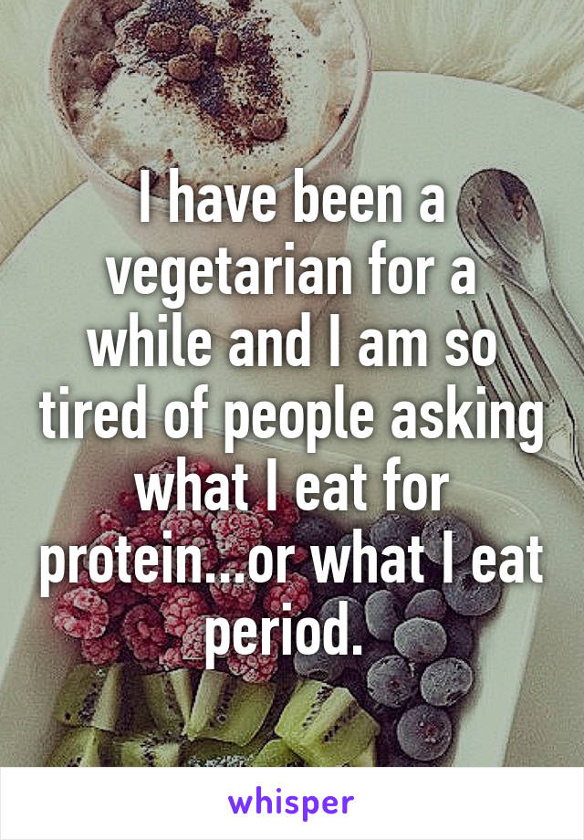 I have been a vegetarian for a while and I am so tired of people asking what I eat for protein...or what I eat period. 