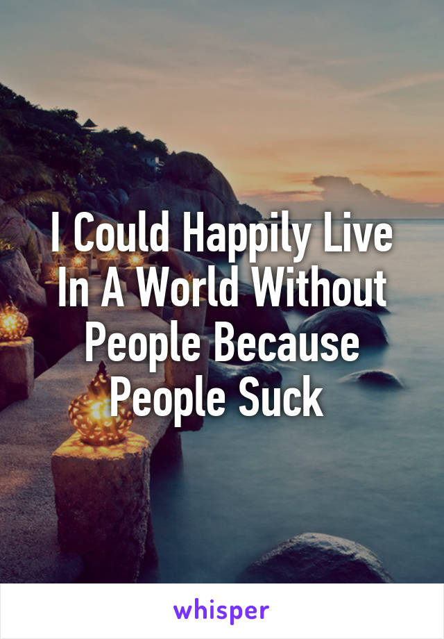I Could Happily Live In A World Without People Because People Suck 