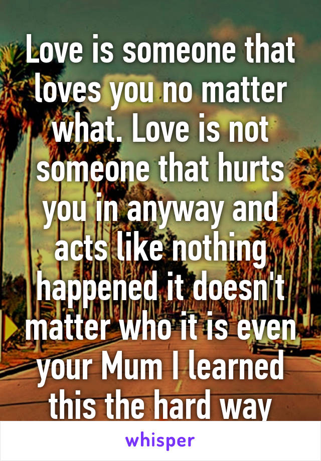 Love is someone that loves you no matter what. Love is not someone that hurts you in anyway and acts like nothing happened it doesn't matter who it is even your Mum I learned this the hard way