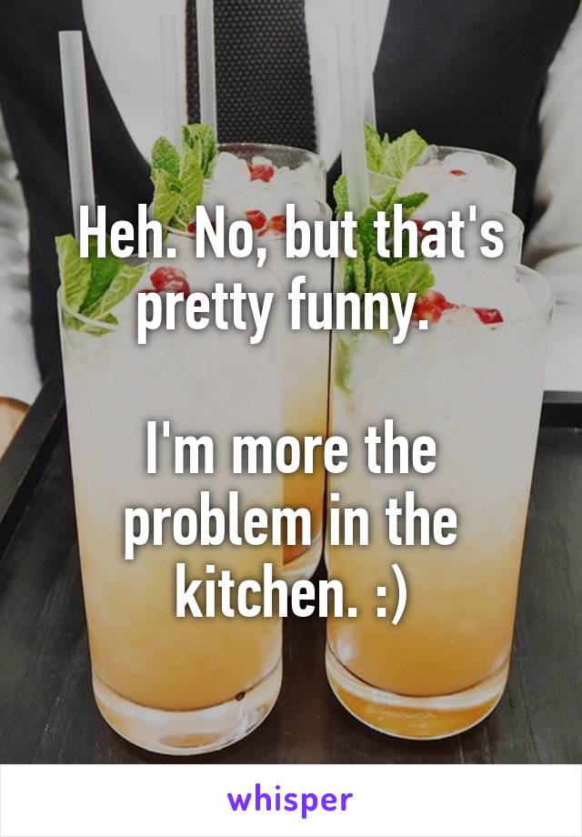 Heh. No, but that's pretty funny. 

I'm more the problem in the kitchen. :)