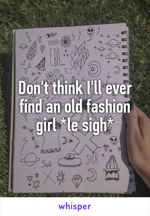 Don't think I'll ever find an old fashion girl *le sigh*
